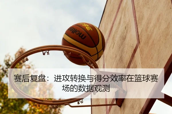 赛后复盘：进攻转换与得分效率在篮球赛场的数据观测