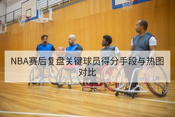 NBA赛后复盘关键球员得分手段与热图对比