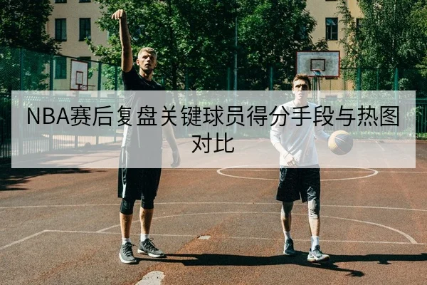 NBA赛后复盘关键球员得分手段与热图对比