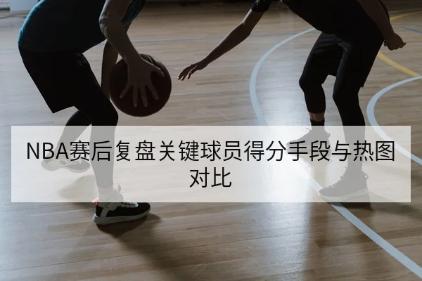NBA赛后复盘关键球员得分手段与热图对比